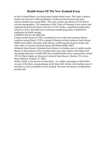 Health Issues Of The New Zealand Essay
In New Zealand Maori s are facing many health related issues. This essay is about a
health issue relevant to Maori population. Cardiovascular disease as the most
common health issue among Maori. The essay explores the details of CVD and its
relevant demographics. The importance of the Treaty of Waitangi in this context and
explained the historical factors relevant to CVD. Finally, a significant health policy
related to CVD is described and a community health programme is identified to
implement the health strategy.
CARDIOVASCULAR DISEASE.
Cardiovascular disease (CVD) is considered as one of the most common disease
condition among Maori. CVD is a group of diseases include ischaemic heart disease
(IHD), heart failure, rheumatic heart disease, cerebrovascular disease (stroke) and
other forms of vascular and heart disease (Northland DHB, 2007).
Ischaemic heart disease: Ischaemic heart disease is a leading cause of cardiovascular
disease or heart disease in New Zealand and it may cause angina, heart failure and
myocardial infraction. In 2000 2004 New Zealand health survey reported that, around
18% for Maori deaths are because of ischemic heart disease, whereas 23% of non
Maori (Robson, B Harris, R. 2007).
Stroke: Stroke is also known as brain attack , is a sudden interruption of blood flow
to a part of the brain, causing damage to the brain cells. Stroke is the leading cause of
mortality as well as disability in New Zealand. The main risk factors are high blood
pressure and
 