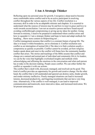 I Am A Strategic Thinker
Reflecting upon my personal areas for growth, I recognize a deep need to become
more comfortable amiss conflict and to be an active participant in resolving
conflict throughout the various aspects of my life. Conflict resolution is a
necessary skill in order to be an adaptable minister and chaplain. It is essential to
understand what the sources of tension may be and how to react in grace and love to
work towards reconciliation. I am not an assertive person and have found myself
avoiding conflictthrough compromising or giving up my ideas for another. Going
forward in ministry, I need to be prepared to understand where conflict arises and
how to squander it. I am a strategic thinker and hope to learn and adapt methods for
handling... Show more content on Helpwriting.net ...
Conflict management assumes that conflict is a constant feature of group life. The
idea is to keep it within boundaries, not to eliminate it. Conflict resolution sees
conflict as an interruption of normal life.ii The idea is to find a solution usually a
compromise as quickly as possible. Conflict cannot be avoided, yet how religious
leaders speak about and react to the conflict will frame how the community handles
conflict that arises. The stories and teachings of the Bible assume that conflict and
change are a natural and normal part of individual and community life.iii As leaders,
we can be the voice that highlights overlooked insights and methods while
acknowledging and affirming the emotions in the conversation and what each person
has at stake in the decision making. People cause conflict. We can either further the
conflict or squander it with our actions.
The conflict that is dealt with, discussed, managed, and resolved can be good. This
kind of conflict provides an opportunity for growth and creative change. On the other
hand, the conflict that is left unattended and ignored can destroy unity, hinder growth,
and render ministry ineffective. Poorly managed situations can lead to increased
tension, decreased productivity, and lingering resentments that can last a very long
time. Alternatively, if the conflict is well managed, it can lead to improved
communication and teamwork, more innovative ideas, and increased motivation. We
let present annoyances
 