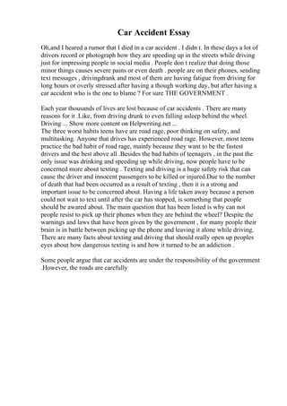 Car Accident Essay
Oh,and I heared a rumor that I died in a car accident . I didn t. In these days a lot of
drivers record or photograph how they are speeding up in the streets while driving
just for impressing people in social media . People don t realize that doing those
minor things causes severe pains or even death . people are on their phones, sending
text messages , drivingdrank and most of them are having fatigue from driving for
long hours or overly stressed after having a though working day, but after having a
car accident who is the one to blame ? For sure THE GOVERNMENT .
Each year thousands of lives are lost because of car accidents . There are many
reasons for it .Like, from driving drunk to even falling asleep behind the wheel.
Driving ... Show more content on Helpwriting.net ...
The three worst habits teens have are road rage, poor thinking on safety, and
multitasking. Anyone that drives has experienced road rage. However, most teens
practice the bad habit of road rage, mainly because they want to be the fastest
drivers and the best above all .Besides the bad habits of teenagers , in the past the
only issue was drinking and speeding up while driving, now people have to be
concerned more about texting . Texting and driving is a huge safety risk that can
cause the driver and innocent passengers to be killed or injured.Due to the number
of death that had been occurred as a result of texting , then it is a strong and
important issue to be concerned about. Having a life taken away because a person
could not wait to text until after the car has stopped, is something that people
should be awared about. The main question that has been listed is why can not
people resist to pick up their phones when they are behind the wheel? Despite the
warnings and laws that have been given by the government , for many people their
brain is in battle between picking up the phone and leaving it alone while driving.
There are many facts about texting and driving that should really open up peoples
eyes about how dangerous texting is and how it turned to be an addiction .
Some people argue that car accidents are under the responsibility of the government
.However, the roads are carefully
 
