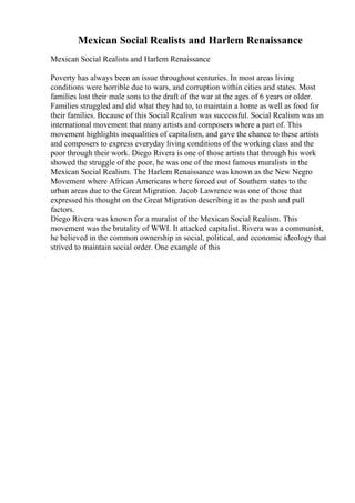Mexican Social Realists and Harlem Renaissance
Mexican Social Realists and Harlem Renaissance
Poverty has always been an issue throughout centuries. In most areas living
conditions were horrible due to wars, and corruption within cities and states. Most
families lost their male sons to the draft of the war at the ages of 6 years or older.
Families struggled and did what they had to, to maintain a home as well as food for
their families. Because of this Social Realism was successful. Social Realism was an
international movement that many artists and composers where a part of. This
movement highlights inequalities of capitalism, and gave the chance to these artists
and composers to express everyday living conditions of the working class and the
poor through their work. Diego Rivera is one of those artists that through his work
showed the struggle of the poor, he was one of the most famous muralists in the
Mexican Social Realism. The Harlem Renaissance was known as the New Negro
Movement where African Americans where forced out of Southern states to the
urban areas due to the Great Migration. Jacob Lawrence was one of those that
expressed his thought on the Great Migration describing it as the push and pull
factors.
Diego Rivera was known for a muralist of the Mexican Social Realism. This
movement was the brutality of WWI. It attacked capitalist. Rivera was a communist,
he believed in the common ownership in social, political, and economic ideology that
strived to maintain social order. One example of this
 