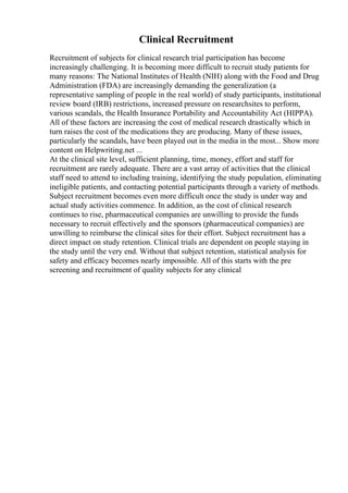Clinical Recruitment
Recruitment of subjects for clinical research trial participation has become
increasingly challenging. It is becoming more difficult to recruit study patients for
many reasons: The National Institutes of Health (NIH) along with the Food and Drug
Administration (FDA) are increasingly demanding the generalization (a
representative sampling of people in the real world) of study participants, institutional
review board (IRB) restrictions, increased pressure on researchsites to perform,
various scandals, the Health Insurance Portability and Accountability Act (HIPPA).
All of these factors are increasing the cost of medical research drastically which in
turn raises the cost of the medications they are producing. Many of these issues,
particularly the scandals, have been played out in the media in the most... Show more
content on Helpwriting.net ...
At the clinical site level, sufficient planning, time, money, effort and staff for
recruitment are rarely adequate. There are a vast array of activities that the clinical
staff need to attend to including training, identifying the study population, eliminating
ineligible patients, and contacting potential participants through a variety of methods.
Subject recruitment becomes even more difficult once the study is under way and
actual study activities commence. In addition, as the cost of clinical research
continues to rise, pharmaceutical companies are unwilling to provide the funds
necessary to recruit effectively and the sponsors (pharmaceutical companies) are
unwilling to reimburse the clinical sites for their effort. Subject recruitment has a
direct impact on study retention. Clinical trials are dependent on people staying in
the study until the very end. Without that subject retention, statistical analysis for
safety and efficacy becomes nearly impossible. All of this starts with the pre
screening and recruitment of quality subjects for any clinical
 