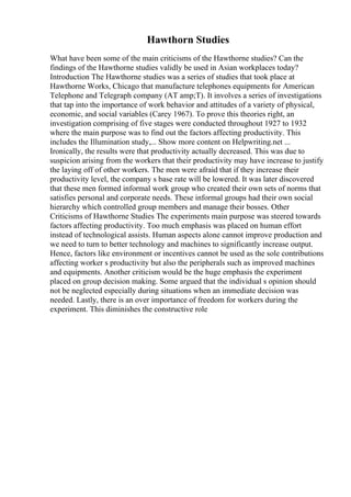 Hawthorn Studies
What have been some of the main criticisms of the Hawthorne studies? Can the
findings of the Hawthorne studies validly be used in Asian workplaces today?
Introduction The Hawthorne studies was a series of studies that took place at
Hawthorne Works, Chicago that manufacture telephones equipments for American
Telephone and Telegraph company (AT amp;T). It involves a series of investigations
that tap into the importance of work behavior and attitudes of a variety of physical,
economic, and social variables (Carey 1967). To prove this theories right, an
investigation comprising of five stages were conducted throughout 1927 to 1932
where the main purpose was to find out the factors affecting productivity. This
includes the Illumination study,... Show more content on Helpwriting.net ...
Ironically, the results were that productivity actually decreased. This was due to
suspicion arising from the workers that their productivity may have increase to justify
the laying off of other workers. The men were afraid that if they increase their
productivity level, the company s base rate will be lowered. It was later discovered
that these men formed informal work group who created their own sets of norms that
satisfies personal and corporate needs. These informal groups had their own social
hierarchy which controlled group members and manage their bosses. Other
Criticisms of Hawthorne Studies The experiments main purpose was steered towards
factors affecting productivity. Too much emphasis was placed on human effort
instead of technological assists. Human aspects alone cannot improve production and
we need to turn to better technology and machines to significantly increase output.
Hence, factors like environment or incentives cannot be used as the sole contributions
affecting worker s productivity but also the peripherals such as improved machines
and equipments. Another criticism would be the huge emphasis the experiment
placed on group decision making. Some argued that the individual s opinion should
not be neglected especially during situations when an immediate decision was
needed. Lastly, there is an over importance of freedom for workers during the
experiment. This diminishes the constructive role
 