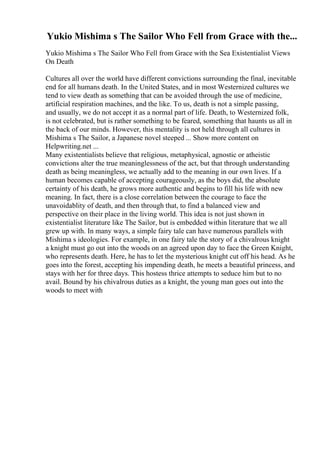 Yukio Mishima s The Sailor Who Fell from Grace with the...
Yukio Mishima s The Sailor Who Fell from Grace with the Sea Existentialist Views
On Death
Cultures all over the world have different convictions surrounding the final, inevitable
end for all humans death. In the United States, and in most Westernized cultures we
tend to view death as something that can be avoided through the use of medicine,
artificial respiration machines, and the like. To us, death is not a simple passing,
and usually, we do not accept it as a normal part of life. Death, to Westernized folk,
is not celebrated, but is rather something to be feared, something that haunts us all in
the back of our minds. However, this mentality is not held through all cultures in
Mishima s The Sailor, a Japanese novel steeped ... Show more content on
Helpwriting.net ...
Many existentialists believe that religious, metaphysical, agnostic or atheistic
convictions alter the true meaninglessness of the act, but that through understanding
death as being meaningless, we actually add to the meaning in our own lives. If a
human becomes capable of accepting courageously, as the boys did, the absolute
certainty of his death, he grows more authentic and begins to fill his life with new
meaning. In fact, there is a close correlation between the courage to face the
unavoidablity of death, and then through that, to find a balanced view and
perspective on their place in the living world. This idea is not just shown in
existentialist literature like The Sailor, but is embedded within literature that we all
grew up with. In many ways, a simple fairy tale can have numerous parallels with
Mishima s ideologies. For example, in one fairy tale the story of a chivalrous knight
a knight must go out into the woods on an agreed upon day to face the Green Knight,
who represents death. Here, he has to let the mysterious knight cut off his head. As he
goes into the forest, accepting his impending death, he meets a beautiful princess, and
stays with her for three days. This hostess thrice attempts to seduce him but to no
avail. Bound by his chivalrous duties as a knight, the young man goes out into the
woods to meet with
 