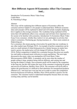 How Different Aspects Of Economics Affect The Consumer
And...
Introduction To Economics Music Video Essay
Caitlin Brice
St. Petersburg College
Abstract
This essay will be explaining how different aspects of Economics affect the
consumer and how helpful it is for people to understand them. Different economic
ideas and concepts will be explained in detail and will include examples displaying
how it applies to the average consumer. The vocabulary being explained will be
terms that will indefinitely affect every consumer and will show how important it is
for society to be familiar with economics. Introduction To Economics Music Video
Essay Every consumer, whether they realize it or not, participate in activities that
relate to economics. Purchasing gas, buying insurance, or ... Show more content on
Helpwriting.net ...
For a consumer, this means paying a lower price for goods than one would pay in
any other market type (Pettinger 2012). An example of perfect competition can be
seen in a small amount of wheat being grown by a farmer because no matter how
much is grown, the market price will not change (O Sullivan, Sheffrin, Perez
2014). Perfect competition is helpful for a consumer because the prices are usually
low and stable as demand meets with price to create equilibrium. The next topic
discussed in the music video was monopolies (AP Econ Music Video
Microeconomics SPHS 2009). A monopoly can be seen when the number of
people selling is large, products being sold are different, and coming into and
leaving the market is simple. Zero economic profit will be made by the competitor
in the long run, but this still creates the issue of the consumer overpaying for goods
and services (O Sullivan, Sheffrin, Perez 2014). The consumer will not be able to
replace the good because it is difficult to find substitutes for monopolized products
(Manuel n.d.). Anti trust laws were put into act in order to create fair competition
between businesses (O Sullivan, Sheffrin, Perez 2014) and this is positive for the
consumer. The consumer needs to understand monopolies because there are many
existing today and they can be harmful.
 