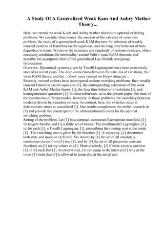 A Study Of A Generalized Weak Kam And Aubry Mather
Theory...
Here, we extend the weak KAM and Aubry Mather theories to optimal switching
problems. We consider three issues: the analysis of the calculus of variations
problem, the study of a generalized weak KAM theorem for solutions of weakly
coupled systems of Hamilton Jacobi equations, and the long time behavior of time
dependent systems. We prove the existence and regularity of actionminimizers, obtain
necessary conditions for minimality, extend Fathi s weak KAM theorem, and
describe the asymptotic limit of the generalized Lax Oleinik semigroup.
Introduction
Overview. Dynamical systems given by Tonelli Lagrangians have been extensively
studied in recent years. The deep connections between the calculus of variations, the
weak KAM theory, and the ... Show more content on Helpwriting.net ...
Recently, several authors have investigated random switching problems, their weakly
coupled Hamilton Jacobi equations [1], the corresponding extensions of the weak
KAM and Aubry Mather theory [1], the long time behavior of solutions [1], and
homogenization questions [1]. In these references, as in the present paper, the state of
the systems has different modes. However, in those problems, the switching between
modes is driven by a random process. In contrast, here, the switches occur at
deterministic times as considered [1]. Our results complement the earlier research in
[1] and provide the counterpart of the aforementioned results for the optimal
switching problem.
Setting of the problem. Let [1] be a compact, connected Riemannian manifold, [1]
its tangent bundle, and [1] a finite set of modes. The (multimodal) Lagrangian, [1],
is, for each [1], a Tonelli Lagrangian, [1], prescribing the running cost at the mode
[1] . The switching cost is given by the function [1]. A trajectory, [1] determines
both state and mode at each time. We denote by [1] the set of all absolutely
continuous curves from [1] into [1], and by [1] the set of all piecewise constant
functions on [1] taking values on [1]. More precisely, [1] if there exists a partition
[1] of [1] such that [1]. In other words, [1] can jump in the interval [1] only at the
times [1] (note that [1] is allowed to jump also at the initial and
 