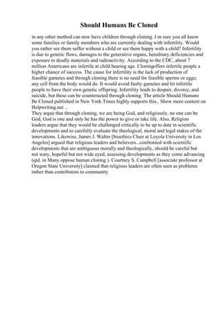Should Humans Be Cloned
in any other method can now have children through cloning. I m sure you all know
some families or family members who are currently dealing with infertility. Would
you rather see them suffer without a child or see them happy with a child? Infertility
is due to genetic flaws, damages to the generative organs, hereditary deficiencies and
exposure to deadly materials and radioactivity. According to the CDC, about 7
million Americans are infertile at child bearing age. Cloningoffers infertile people a
higher chance of success. The cause for infertility is the lack of production of
feasible gametes and through cloning there is no need for feasible sperms or eggs;
any cell from the body would do. It would avoid faulty gametes and let infertile
people to have their own genetic offspring. Infertility leads to despair, divorce, and
suicide, but these can be counteracted through cloning. The article Should Humans
Be Cloned published in New York Times highly supports this... Show more content on
Helpwriting.net ...
They argue that through cloning, we are being God, and religiously, no one can be
God, God is one and only he has the power to give or take life. Also, Religion
leaders argue that they would be challenged critically to be up to date in scientific
developments and to carefully evaluate the theological, moral and legal stakes of the
innovations. Likewise, James J. Walter [bioethics Chair at Loyola University in Los
Angeles] argued that religious leaders and believers...confronted with scientific
developments that are ambiguous morally and theologically, should be careful but
not wary, hopeful but not wide eyed, assessing developments as they come advancing
(qtd. in Many oppose human cloning ). Courtney S. Campbell [associate professor at
Oregon State University] claimed that religious leaders are often seen as problems
rather than contributors to community
 