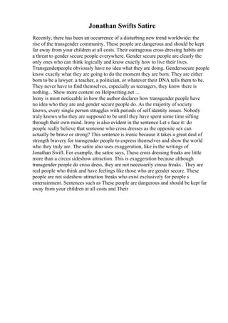 Jonathan Swifts Satire
Recently, there has been an occurrence of a disturbing new trend worldwide: the
rise of the transgender community. These people are dangerous and should be kept
far away from your children at all costs. Their outrageous cross dressing habits are
a threat to gender secure people everywhere. Gender secure people are clearly the
only ones who can think logically and know exactly how to live their lives.
Transgenderpeople obviously have no idea what they are doing. Gendersecure people
know exactly what they are going to do the moment they are born. They are either
born to be a lawyer, a teacher, a politician, or whatever their DNA tells them to be.
They never have to find themselves, especially as teenagers, they know there is
nothing... Show more content on Helpwriting.net ...
Irony is most noticeable in how the author declares how transgender people have
no idea who they are and gender secure people do. As the majority of society
knows, every single person struggles with periods of self identity issues. Nobody
truly knows who they are supposed to be until they have spent some time sifting
through their own mind. Irony is also evident in the sentence Let s face it: do
people really believe that someone who cross dresses as the opposite sex can
actually be brave or strong? This sentence is ironic because it takes a great deal of
strength bravery for transgender people to express themselves and show the world
who they truly are. The satire also uses exaggeration, like in the writings of
Jonathan Swift. For example, the satire says, These cross dressing freaks are little
more than a circus sideshow attraction. This is exaggeration because although
transgender people do cross dress, they are not necessarily circus freaks . They are
real people who think and have feelings like those who are gender secure. These
people are not sideshow attraction freaks who exist exclusively for people s
entertainment. Sentences such as These people are dangerous and should be kept far
away from your children at all costs and Their
 