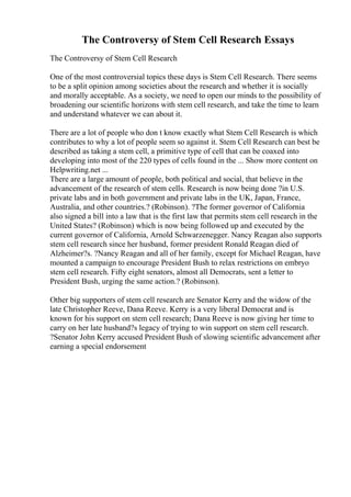 The Controversy of Stem Cell Research Essays
The Controversy of Stem Cell Research
One of the most controversial topics these days is Stem Cell Research. There seems
to be a split opinion among societies about the research and whether it is socially
and morally acceptable. As a society, we need to open our minds to the possibility of
broadening our scientific horizons with stem cell research, and take the time to learn
and understand whatever we can about it.
There are a lot of people who don t know exactly what Stem Cell Research is which
contributes to why a lot of people seem so against it. Stem Cell Research can best be
described as taking a stem cell, a primitive type of cell that can be coaxed into
developing into most of the 220 types of cells found in the ... Show more content on
Helpwriting.net ...
There are a large amount of people, both political and social, that believe in the
advancement of the research of stem cells. Research is now being done ?in U.S.
private labs and in both government and private labs in the UK, Japan, France,
Australia, and other countries.? (Robinson). ?The former governor of California
also signed a bill into a law that is the first law that permits stem cell research in the
United States? (Robinson) which is now being followed up and executed by the
current governor of California, Arnold Schwarzenegger. Nancy Reagan also supports
stem cell research since her husband, former president Ronald Reagan died of
Alzheimer?s. ?Nancy Reagan and all of her family, except for Michael Reagan, have
mounted a campaign to encourage President Bush to relax restrictions on embryo
stem cell research. Fifty eight senators, almost all Democrats, sent a letter to
President Bush, urging the same action.? (Robinson).
Other big supporters of stem cell research are Senator Kerry and the widow of the
late Christopher Reeve, Dana Reeve. Kerry is a very liberal Democrat and is
known for his support on stem cell research; Dana Reeve is now giving her time to
carry on her late husband?s legacy of trying to win support on stem cell research.
?Senator John Kerry accused President Bush of slowing scientific advancement after
earning a special endorsement
 