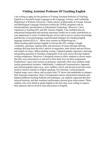 Visiting Assistant Professor Of Teaching English
I am writing to apply for the position of Visiting Assistant Professor of Teaching
English as a Second/Foreign Language in the Language, Literacy, and Leadership
Department at Webster University. I hold a doctor of philosophy in Foreign, Second,
and Multilingual Language Education (within the TESOL program) with an
interdisciplinary specialization in Educational Technology. Moreover, I have
experience in teaching EFL and ESL learners English. I am confident that my
educational background and teaching experience enable me to make contributions to
your department in terms of enhancing pre service and in service teachers knowledge
and theories of second language acquisitionand strategies for teaching English
language learners (ELLs).... Show more content on Helpwriting.net ...
When teaching adult learners English in Taiwan (the EFL setting), I taught
vocabulary, grammar, reading skills, and structures of essays through utilizing
readings deriving from the news, articles in magazines, short fiction and non fiction,
and models of essays. When teaching writing, I adopted graphic organizers, drawings,
and guiding questions to introduce components of an essay and to develop students
writing competence. Moreover, I designed courses to allow students to choose topics
that they were interested in or relevant to their daily lives for their assignments.
Furthermore, I gave mini lessons on grammar, especially when most students made
similar grammatical mistakes. Additionally, I employed Communicative Approach
and selected popular topics (e.g., news, hobbies, travel, and favorite local and exotic
food) to instruct students in English speaking. For listening, I utilized popular
English songs, news videos, and excerpts from TV shows and audiobooks to enhance
their listening competence. Since I incorporated various instructional materials and
adopted different teaching methods and techniques, my students expressed that they
enjoyed learning, and their academic performance showed great achievement. Those
students who were afraid to speak English in the first class were willing to express
their opinions and involved in class discussions in English
 