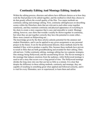 Continuity Editing And Montage Editing Analysis
Within the editing process, directors and editors have different choices as to how they
wish the final product to be edited together, and the method in which they choose to
do that greatly affects the overall quality of the film. Two major methods are
continuity editing and montage editing. First, continuity editingfocuses on describing
scenes within the filmwhere shots that are relevant to each other come together
seamlessly, and they maintain continuity and physical appearance of everything in
the shots to create a story sequence that is easy and enjoyable to watch. Montage
editing, however, uses shots that wouldn t usually be shown together in continuity,
but when they are put together correctly they have the potential to create either...
Show more content on Helpwriting.net ...
The knowledge given by the three articles unlocks potential for the amateur and
student filmmakers, and it can be applied to any given assignment or any personal
project in the future. Even for the professional director, these methods must be the
standard if they wish to produce a quality film, because these methods have proven
to result in films that are both groundbreaking and awarded for their editing; films
old and new. Unlike continuity editing, montage editing has two separate strategies.
One strategy being Hollywood, and the second being Soviet. The Soviet montage is
the montage that induces emotions from the audience, while Hollywood montage is
used to tell a story that occurs over a long period of time. The Hollywood montage
shrinks the long story into one that can last as little as a minute. It is clear that
despite the difference in these editing methods, continuity and montage, they are
capable of resulting in something great when applied and followed correctly, and it
is vital for every filmmaker, new or experienced, to learn them and utilize
 