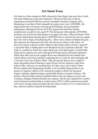 Get Smart Essay
Get Smart is a film released in 2008, directed by Peter Segal, that stars Steve Carell
and Anne Hathaway as the main characters. The plot of the story is that an
organization named KAOS has accrued a stockpile of nuclear weapons and is
threatening to use them if their demands for money aren t met. CONTROL, the
organization know for always messing up KAOS plans, has just had their
headquarters sabotaged and now all of their agents have had their identity
compromised, except for one, agent 99. Not having any other options, CONTROL
promotes one of their best data analyst to an agent, this man is Maxwell Smart. With
a nuclear bomb threat looming above CONTROL has to send out the only two agents
they have left in hopes of neutralizing this... Show more content on Helpwriting.net ...
She expresses her objection to the idea, but she has no choice in the matter. As
they travel about in pursuit of their objective they bicker plenty of times. Agent 99
is upset that Max is leading them even though he has less experience than her. This
leads to a conflict in which they argue about who is the better agent, in which Max
brings up his superior test scores and agent 99 brings up her advanced experience.
Often times Max will reveal a gadget that he has obtained from his friends from
control, Bruce and Lloyd, and after explaining how it works he will mockingly add
a You don t have one of these? Hmm. After having this done to her a couple of
times and getting tired of hearing it, agent 99 gets out her explosive tooth floss,
looks at Max, and says in a mocking tone You don t have one of these? Hmm.
Devito explains that interpersonal conflict is an inevitable thing and that it can
positive or negative effects (278). Among the negative effects are increased
negative feelings, depleted energy, and possible barriers to greater intimacy. The
positive effects include solving a problem before it has any chances to grow and
avoiding a buildup of hatred towards one s partner. Devito also explains how conflict
can be focused on relationship or content issues (279). Conflict centered on content
will revolve around a physical object like the what to watch on TV or which house to
buy, whereas conflicts centered on relationship
 