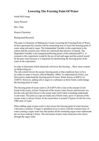 Lowering The Freezing Point Of Water
Isaiah McConaga
Janay Winston
Mrs. Chan
Honors Chemistry
Background Research
The topic is Chemistry of Making Ice Cream: Lowering the Freezing Point of Water.
In this experiment the scientist will be researching how to lower the freezing point of
water using salt and/or sugar. The Independent Variable in this experiment is the
solutes that the scientist uses which are, chemicals that dissolve in liquids. The
Dependent Variable is the temperature/freezing points of the substances(В°C). A
constant is this experiment would be the use of salt and sugar and the control would
be the pure water because it is important for determining the freezing point of the
water in the experiment.
In order to determine which chemicals will lower the freezing ... Show more content
on Helpwriting.net ...
The salt content lowers the oceans freezing point so that conditions have to be a
lot colder to make it freezes. (David Bradley, 2009). To understand all of this, you
first need to understand the freezing point of water. Water freezes at 0(В°C) or
32(В°F). However, adding salt or sugar or a substance as those listed, could change
the freezing point of water.
The freezing point of ocean water is 28.4 (В°F) this is due to the amount of salt
found in the ocean, at least 10 percent of the oceans water freezes and becomes ice,
but the only part that freezes is the actual water itself while everything underneath
is salt water. The polar ice caps are made out of fresh water, up to 15 percent of the
oceans water is always frozen. In the ocean there is around 35 grams of salt for every
1000 units of water.
When adding sugar to pure water it also lowers the freezing point of water because
it becomes a mixture. If sugar is sprinkled on ice it mixes with the warmest layer of
water creating a sugar water mix that pushes all the remaining sugar water underneath
the ice layer making it freeze. The movement of pure water molecules slow down
through the sugar water
 