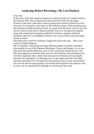Analyzing Robert Browning s My Last Duchess
Essay One
In the music video Stan made by Eminem we explore the dark yet complex mind of
the character Stan. Stan an obsessed fan and crazed fan of the hip hop rapper
Eminem in the music video Stan is shown getting upset with his girlfriend over his
obsession. He constantly writes letters to the Eminem in hopes of him reaching out to
him and them possibly becoming friends. In a quote from the music video he says He
sent two letters to him back in autumn and then went on to ask about his daughter
along with comparing his pregnant girlfriend to Eminem s pregnant girlfriend
(Eminem). Stan tries to sympathize with him so he can get closer to possibly being
friends with him.
Stan repeats how much he is Eminem s biggest fan and as the song ... Show more
content on Helpwriting.net ...
My Last Duchess s Browning uses many different displays of literary techniques
most notably his use of the Dramatic Monologue, Theme, and Imagery. As we can
infer from Stan and the Duke they seem to have a hard time taking rejection. Just
like what happened in Stan both infer and even show that they had something to do
with their significant other s death. Stan obsessed over Eminem and was brutally
forceful even manipulative in obtaining access to the rapper much like The Duke
who had a painting of his wife made but only granted access to some. He permitted
who saw her and was quite egotistic in his notion believing him to be superior to her
in every way by stating that his birthright was the best gift she could
 