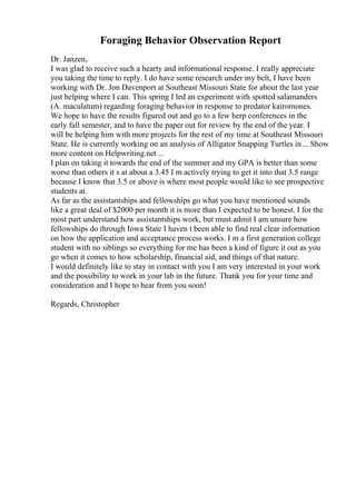 Foraging Behavior Observation Report
Dr. Janzen,
I was glad to receive such a hearty and informational response. I really appreciate
you taking the time to reply. I do have some research under my belt, I have been
working with Dr. Jon Davenport at Southeast Missouri State for about the last year
just helping where I can. This spring I led an experiment with spotted salamanders
(A. maculatum) regarding foraging behavior in response to predator kairomones.
We hope to have the results figured out and go to a few herp conferences in the
early fall semester, and to have the paper out for review by the end of the year. I
will be helping him with more projects for the rest of my time at Southeast Missouri
State. He is currently working on an analysis of Alligator Snapping Turtles in... Show
more content on Helpwriting.net ...
I plan on taking it towards the end of the summer and my GPA is better than some
worse than others it s at about a 3.45 I m actively trying to get it into that 3.5 range
because I know that 3.5 or above is where most people would like to see prospective
students at.
As far as the assistantships and fellowships go what you have mentioned sounds
like a great deal of $2000 per month it is more than I expected to be honest. I for the
most part understand how assistantships work, but must admit I am unsure how
fellowships do through Iowa State I haven t been able to find real clear information
on how the application and acceptance process works. I m a first generation college
student with no siblings so everything for me has been a kind of figure it out as you
go when it comes to how scholarship, financial aid, and things of that nature.
I would definitely like to stay in contact with you I am very interested in your work
and the possibility to work in your lab in the future. Thank you for your time and
consideration and I hope to hear from you soon!
Regards, Christopher
 