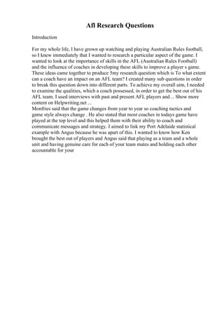 Afl Research Questions
Introduction
For my whole life, I have grown up watching and playing Australian Rules football,
so I knew immediately that I wanted to research a particular aspect of the game. I
wanted to look at the importance of skills in the AFL (Australian Rules Football)
and the influence of coaches in developing these skills to improve a player s game.
These ideas came together to produce 5my research question which is To what extent
can a coach have an impact on an AFL team? I created many sub questions in order
to break this question down into different parts. To achieve my overall aim, I needed
to examine the qualities, which a coach possessed, in order to get the best out of his
AFL team. I used interviews with past and present AFL players and... Show more
content on Helpwriting.net ...
Monfries said that the game changes from year to year so coaching tactics and
game style always change . He also stated that most coaches in todays game have
played at the top level and this helped them with their ability to coach and
communicate messages and strategy. I aimed to link my Port Adelaide statistical
example with Angus because he was apart of this. I wanted to know how Ken
brought the best out of players and Angus said that playing as a team and a whole
unit and having genuine care for each of your team mates and holding each other
accountable for your
 