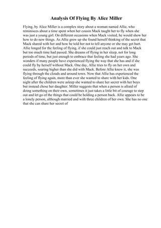 Analysis Of Flying By Alice Miller
Flying, by Alice Miller is a complex story about a woman named Allie, who
reminisces about a time spent when her cousin Mack taught her to fly when she
was just a young girl. On different occasions when Mack visited, he would show her
how to do new things. As Allie grew up she found herself thinking of the secret that
Mack shared with her and how he told her not to tell anyone or she may get hurt.
Allie longed for the feeling of flying, if she could just reach out and talk to Mack
but too much time had passed. She dreams of flying in her sleep, not for long
periods of time, but just enough to embrace that feeling she had years ago. She
wonders if many people have experienced flying the way that she has and if she
could fly by herself without Mack. One day, Allie tries to fly on her own and
succeeds, soaring higher than she did with Mack. Before Allie knew it, she was
flying through the clouds and around town. Now that Allie has experienced the
feeling of flying again, more than ever she wanted to share with her kids. One
night after the children were asleep she wanted to share her secret with her boys
but instead chose her daughter. Miller suggests that when a person is afraid of
doing something on their own, sometimes it just takes a little bit of courage to step
out and let go of the things that could be holding a person back. Allie appears to be
a lonely person, although married and with three children of her own. She has no one
that she can share her secret of
 