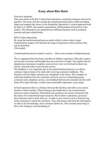 Essay about Ritz Hotel
Executive Summary
This essay looks at the Ritz Carlton hotel operations, marketing strategies and service
qualities. The essay will also include the transformational process model (including
inputs and outputs) like shown in the Hospitality Operations A system approach book
by Ball et al. (2003), also market segmentation, differentiation and position in the
market. The information was obtained from different literature such as academic
journals and topic related books.
RITZ Carlton Operations
By using the transformational process model which is shown below (input
transformation output) will illustrate the range of operations in Ritz and how they
can be described.
(The model)
Transformational process model is used to ... Show more content on Helpwriting.net
...
This is suggested from the Nancy and Harvey Heffner experience. When the couple s
son became sick hotel staff brought him tea at all hours of night. This implies that all
departments (restaurant, reception, room service) were involved and worked very
closely with each other to provide this service.
The feedback is very important part in the transformational process as it allows
continues improvement to be made after receiving customers feedbacks. This
therefore will inevitably minimise any complaints in the future. The examples of
collecting feedback from the customers can be by surveys of departing guests,
comment cards, telephone surveys, oral feedback between the customer and the staff.
Some 94% report that they ve had a truly memorable experience. (case study)
In hotel operations there is a balance between the facilities and staff as one cannot
function without another. When looking at the model above, the transformation
processes such as materials, information and customers are closely connected with
the nature of its transformed input resources. Ritz Carlton s operations, processes
their materials such as food, linen etc. in order to give services such as food serving
in the restaurant to satisfy the customers. They also process and store the information
in order to do the bookings, store customers details etc. The customer processing in
Ritz is the storing or accommodating of
 