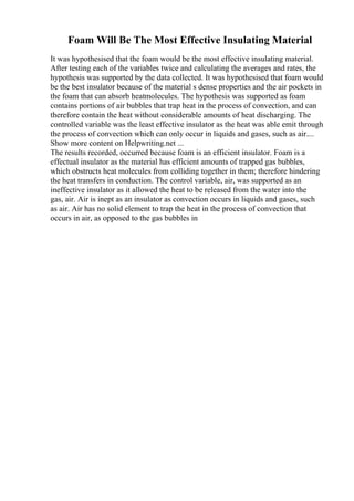 Foam Will Be The Most Effective Insulating Material
It was hypothesised that the foam would be the most effective insulating material.
After testing each of the variables twice and calculating the averages and rates, the
hypothesis was supported by the data collected. It was hypothesised that foam would
be the best insulator because of the material s dense properties and the air pockets in
the foam that can absorb heatmolecules. The hypothesis was supported as foam
contains portions of air bubbles that trap heat in the process of convection, and can
therefore contain the heat without considerable amounts of heat discharging. The
controlled variable was the least effective insulator as the heat was able emit through
the process of convection which can only occur in liquids and gases, such as air....
Show more content on Helpwriting.net ...
The results recorded, occurred because foam is an efficient insulator. Foam is a
effectual insulator as the material has efficient amounts of trapped gas bubbles,
which obstructs heat molecules from colliding together in them; therefore hindering
the heat transfers in conduction. The control variable, air, was supported as an
ineffective insulator as it allowed the heat to be released from the water into the
gas, air. Air is inept as an insulator as convection occurs in liquids and gases, such
as air. Air has no solid element to trap the heat in the process of convection that
occurs in air, as opposed to the gas bubbles in
 
