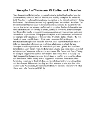 Strengths And Weaknesses Of Realism And Liberalism
Since International Relations has been academically studied Realism has been the
dominant theory of world politics. The theory s inability to explain the end of the
Cold War, however, brought strength and momentum to the Liberalism theory. Today
Realism and Liberalism are the two major paradigms of International Relations. The
aforementioned theories focus on the international system and the external factors
that can lead to two phenomena conflict and cooperation. Realism believes that as a
result of anarchy and the security dilemma, conflict is inevitable. Liberalismargues
that this conflict can be overcome through cooperative activities amongst states and
international organizations. This paper will explore as well as compare and contrast
the strengths and weaknesses of both theories. It will also debate which of the two
theories is more valuable in the... Show more content on Helpwriting.net ...
This belief faced significant criticism, however, since free trade between states of
different stages of development can result in a relationship in which the less
developed state is dependent on the more developed state ( global South to North
dependency). Many beliefs related to Liberalism actually face criticism as a result of
an imbalance of power and influence between states. The Democratic Peace Theory,
for example, suggests that conflict between two democratic states is unlikely less
likely than conflict between two non liberal states or conflict between a liberal and
non liberal state. While history would suggest this to be true, there are multiple
factors that contribute to this truth. For one, liberal states tend to be wealthier than
non liberal states. This means that they have less incentive to start war than a less
wealthy state. Additionally, liberal states tend to have amicable relations with other
liberal states take Canada and USA for
 