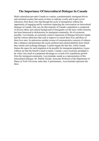 The Importance Of Intercultural Dialogue In Canada
Multi culturalism pervades Canada as a nation, a predominately immigrant driven
and sustained country that seems at times to indicate overtly and in part covert
inferences from those who slip through the cycle of immigration without the
opportunity of engaging and by extension impacting the conversation on intercultural
dialogue in Canada. One can cite that majority of Canada s population is comprised
of diverse ethnic and cultural background of immigrants yet the term visible minority
has been harnessed to dichotomize its immigrant community, bit of oxymoron
possibly. Luzviminda, an extremely creative expression of dialogue between Canada
and the various ethnicities that seek to improve or enrich there lives and those of
there love ones. Its epitomizes another avenue of communicative osmosis of cultures
that s enhances and penetrates the social, political and cultural platform from which
they initiate and exchange dialogue. I cannot negate the that fact, while Canada
frames the space for such migration to be possible for immigrant population, it goes
without say that the benefit is dual in nature. Canada s socio economic paradigm is
by virtue very much at a perpetual advantage as a result of its expeditious growth
from the immigrant community. Luzvinminda, stands as a representation of this
intercultural dialogue. Dr. Patrick Alcedo, Associate Professor of the Department of
Dance at York University states that, A portmanteau , Luzvinminda represents the
three
 