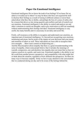 Paper On Emotional Intelligence
Emotional intelligence Do we know the truth of our feelings? If we knew Do we
admit or revealed out to others? we may be those who have not acquired the skill
to disclose their feelings as a result of raising in different cultures or never been
asked about what they like or dislike, and perhaps the loss of a sense of safety also
be a reason that drives us into strong quarrels and conflicts and lack of control over
our emotions. Emotional intelligence is the ability to control and analyze our and
other s emotions to enrich our thoughts, and to give motivation or chill out somebody
without underestimating their feelings and ideas. Emotional intelligence is very
useful, has many benefits and it is necessary in our daily and social life.
Firstly, self awareness or the ability to recognize and understand your emotions, an
important part of emotional intelligence. It s beyond just recognizing your emotions,
monitoring and aware, but be aware of the impact on your decisions and your mood,
and emotions of others as well. These individuals are more able to recognize their
own strengths. ... Show more content on Helpwriting.net ...
And the Misconception about empathy that there is a great misunderstanding in the
sense of empathy, where some people believe that it includes the meanings of
warmth, compassion, care and attention, but empathy does not mean that we have to
express ourselves in a gentle, and warm way. Emotional empathy is the ability to see
the world from another person s perspective, and compatibility with what might feel
or think about the situation, regardless of how different this perspective. So there are
many ways to Increase empathy .firstly we have to pay attention to the conversation
that we conducted during our day and to be aware of the feelings behind the
 