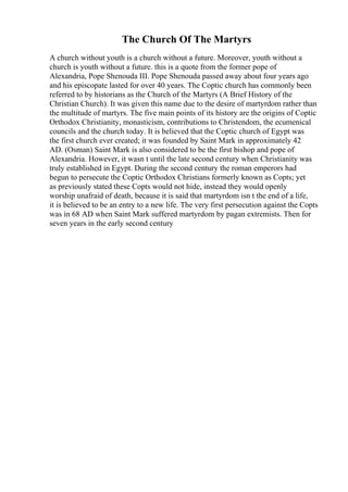 The Church Of The Martyrs
A church without youth is a church without a future. Moreover, youth without a
church is youth without a future. this is a quote from the former pope of
Alexandria, Pope Shenouda III. Pope Shenouda passed away about four years ago
and his episcopate lasted for over 40 years. The Coptic church has commonly been
referred to by historians as the Church of the Martyrs (A Brief History of the
Christian Church). It was given this name due to the desire of martyrdom rather than
the multitude of martyrs. The five main points of its history are the origins of Coptic
Orthodox Christianity, monasticism, contributions to Christendom, the ecumenical
councils and the church today. It is believed that the Coptic church of Egypt was
the first church ever created; it was founded by Saint Mark in approximately 42
AD. (Osman) Saint Mark is also considered to be the first bishop and pope of
Alexandria. However, it wasn t until the late second century when Christianity was
truly established in Egypt. During the second century the roman emperors had
begun to persecute the Coptic Orthodox Christians formerly known as Copts; yet
as previously stated these Copts would not hide, instead they would openly
worship unafraid of death, because it is said that martyrdom isn t the end of a life,
it is believed to be an entry to a new life. The very first persecution against the Copts
was in 68 AD when Saint Mark suffered martyrdom by pagan extremists. Then for
seven years in the early second century
 