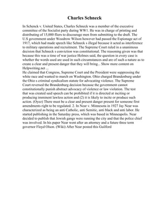 Charles Schneck
In Schenck v. United States, Charles Schneck was a member of the executive
committee of the Socialist party during WW1. He was in charge of printing and
distributing of 15,000 fliers to discourage men from submitting to the draft. The
U.S government under Woodrow Wilson however had passed the Espionage act of
1917, which had made speech like Schneck s illegal because it acted as interference
to military operations and recruitment. The Supreme Court ruled in a unanimous
decision that Schneck s conviction was constitutional. The reasoning given was that
because this was a time of war justice Holmes said, the question in every case is
whether the words used are used in such circumstances and are of such a nature as to
create a clear and present danger that they will bring... Show more content on
Helpwriting.net ...
He claimed that Congress, Supreme Court and the President were suppressing the
white race and wanted to march on Washington. Ohio charged Brandenburg under
the Ohio s criminal syndicalism statute for advocating violence. The Supreme
Court reversed the Brandenburg decision because the government cannot
constitutionally punish abstract advocacy of violence or law violation. The test
that was created said speech can be prohibited if it is directed at inciting or
producing imminent lawless action and (2) it is likely to incite or produce such
action. (Oyez) There must be a clear and present danger present for someone first
amendments right to be regulated. 2. In Near v. Minnesota in 1927 Jay Near was
characterized as being an anti Catholic, anti Semitic, anti black and anti labor. He
started publishing in the Saturday press, which was based in Minneapolis. Near
decided to publish that Jewish gangs were running the city and that the police chief
was involved. In his paper Near went after an attorney and a future three term
governor Floyd Olson. (Wiki) After Near posted this Guilford
 