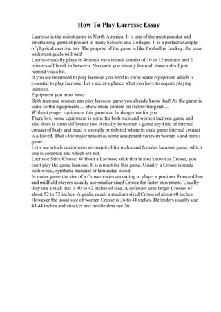 How To Play Lacrosse Essay
Lacrosse is the oldest game in North America. It is one of the most popular and
entertaining game at present in many Schools and Collages. It is a perfect example
of physical exercise too. The purpose of the game is like football or hockey, the team
with most goals will win!
Lacrosse usually plays in 4rounds each rounds consist of 10 or 12 minutes and 2
minutes off break in between. No doubt you already learn all those rules I just
remind you a bit.
If you are interested to play lacrosse you need to know some equipment which is
essential to play lacrosse. Let s see at a glance what you have to require playing
lacrosse.
Equipment you must have
Both men and women can play lacrosse game you already know that! As the game is
same so the equipments ... Show more content on Helpwriting.net ...
Without proper equipment this game can be dangerous for you.
Therefore, some equipment is some for both men and women lacrosse game and
also there is some difference too. Actually in women s game any kind of internal
contact of body and head is strongly prohibited where in male game internal contact
is allowed. That s the major reason as some equipment varies in women s and men s
game.
Let s see which equipments are required for males and females lacrosse game, which
one is common and which are not.
Lacrosse Stick/Crosse: Without a Lacrosse stick that is also known as Crosse, you
can t play the game lacrosse. It is a must for this game. Usually a Crosse is made
with wood, synthetic material or laminated wood.
In males game the size of a Crosse varies according to player s position. Forward line
and midfield players usually use smaller sized Crosse for faster movement. Usually
they use a stick that is 40 to 42 inches of size. A defender uses larger Crosses of
about 52 to 72 inches. A goalie needs a medium sized Crosse of about 40 inches.
However the usual size of women Crosse is 36 to 44 inches. Defenders usually use
43 44 inches and attacker and midfielders use 36
 