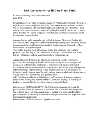 Raft Accreditation Audit Case Study Task I
Executive Summary of Accreditation Audit
June 2012
I prepared and reviewed an accreditation audit for Nightingale Community Hospital to
organize and ensure compliance with Joint Commission standards for our hospital.
We are preparing for a site visit that should occur within the next 13 months. I have
reviewed the current compliance status of our hospital and will explain our corrective
action plan that will ensure compliance with the Joint Commission standards for the
focus area of communication.
An accreditation audit was performed by Carl Anderson, Director of Quality. We
were only in 100% compliance in December throughout the year in one of the priority
focus areas of the Joint Commission standard: Communication; Standard: ... Show
more content on Helpwriting.net ...
This will be a double check off to insure safety. We will start a chart audit at
projected start date July 1, 2012 and review in 90 days. The checklists will assure
that all verifications and site identifications have been carried out.
A focused audit will be done on all patients undergoing operative or invasive
procedures for the next year. Results will be analyzed by the nurse manager and
discussed at staff meetings. Evaluation of compliance will be done at the staff
meetings and any recommendations for improvement will be discussed and approved
at these meetings. Implementation of any recommendations will be instituted the
following month. Summaries of the audit and any recommendations for improvement
will be sent to the PI committee on a quarterly basis.
A PI Coordinator will review all findings at staff meetings, department meetings,
medical staff meeting and monthly at the PI Committee meeting. A summary of
findings is presented to the governing board on a quarterly basis.
(Commission, 2012) Standard UP.01.02.01 Mark the procedure site. Mark the
procedure site before the procedure is performed and, if possible, with the patient
and or family involved. The procedure site is marked by a licensed independent
practitioner who is ultimately accountable for the procedure and will be present when
the procedure is performed.
(Commission, 2012) The elements of performance state:
1.
 
