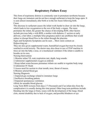 Respiratory Failure Essay
This form of respiratory distress is commonly seen in premature newborns because
their lungs are immature and do not have enough surfactant to keep the lungs open. It
is seen almost immediately after birth or in the few hours following birth.
Cause
This decrease in surfactant causes the infant work harder to draw air into the lungs,
which leads to low oxygenation to the rest of the body s organs. The more
premature the infant, the greater the chance of developing RDS; other factors
include previous baby s with RDS, a mother with diabetes, C section or early
delivery, a fast labor, a multiple fetus pregnancyand/or any problems that would
reduce or disrupt blood flow to the infant through the placenta.
Signs and Symptoms Symptoms can be seen ... Show more content on
Helpwriting.net ...
They are also given supplemental warm, humidified oxygen but must be closely
watched to avoid toxicity. The doctor may also chose to use a CPAP machine to
force air into the baby s nose, or a mechanical ventilator if the infant is unable to
breathe on its own.
Nursing Intervention
1.Monitor infant VS, note respiration rate, depth, lung sounds.
2.Administer supplemental oxygen as ordered.
3.Keep infant warm because premature infants are unable to regulate body temp
4.Administer IV fluids
5.Assess need for suction to clear mouth, nose, throat of mucus.
6.Monitor arterial blood gas
Nursing Diagnosis
1.Impaired gas exchange related to immature lungs
2.Ineffective breathing pattern
3.Impaired spontaneous ventilation
4.Risk for unstable blood glucose
Long Term RDS worsens from days 2 7 (Neonatal) and if an infant dies from the
complication it is usually during this time period. Other long term problems include
bleeding into the lungs or brain, issues with the development of the lungs, blood
clots, mental disability due to lack of oxygen, and possible blindness or eye
 
