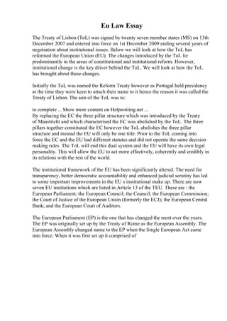 Eu Law Essay
The Treaty of Lisbon (ToL) was signed by twenty seven member states (MS) on 13th
December 2007 and entered into force on 1st December 2009 ending several years of
negotiation about institutional issues. Below we will look at how the ToL has
reformed the European Union (EU). The changes introduced by the ToL lie
predominantly in the areas of constitutional and institutional reform. However,
institutional change is the key driver behind the ToL. We will look at how the ToL
has brought about these changes.
Initially the ToL was named the Reform Treaty however as Portugal held presidency
at the time they were keen to attach their name to it hence the reason it was called the
Treaty of Lisbon. The aim of the ToL was to:
to complete ... Show more content on Helpwriting.net ...
By replacing the EC the three pillar structure which was introduced by the Treaty
of Maastricht and which characterised the EC was abolished by the ToL. The three
pillars together constituted the EC however the ToL abolishes the three pillar
structure and instead the EU will only be one title. Prior to the ToL coming into
force the EC and the EU had different statutes and did not operate the same decision
making rules. The ToL will end this dual system and the EU will have its own legal
personality. This will allow the EU to act more effectively, coherently and credibly in
its relations with the rest of the world.
The institutional framework of the EU has been significantly altered. The need for
transparency, better democratic accountability and enhanced judicial scrutiny has led
to some important improvements in the EU s institutional make up. There are now
seven EU institutions which are listed in Article 13 of the TEU. These are : the
European Parliament; the European Council; the Council; the European Commission;
the Court of Justice of the European Union (formerly the ECJ); the European Central
Bank; and the European Court of Auditors.
The European Parliament (EP) is the one that has changed the most over the years.
The EP was originally set up by the Treaty of Rome as the European Assembly. The
European Assembly changed name to the EP when the Single European Act came
into force. When it was first set up it comprised of
 