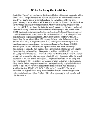 Write An Essay On Ranitidine
Ranitidine (Zantac) is a medication that is classified as a histamine antagonist which
blocks the H2 receptor sites in the stomach to decrease the production of stomach
acid.1 This mechanism of action is beneficial for individuals suffering from
gastroesophageal reflux disease (GERD) where stomach acid makes its way back up
the esophagus causing a burning sensation. Many women during pregnancy can
experience GERD symptoms due to the increased pressure on the lower esophageal
sphincter allowing stomach acid to ascend into the esophagus. The current 2013
GERD treatment guidelines supplied by the American College of Gastroenterology
recommend ranitidine as a treatment for the maintenance of GERD symptoms that
does not cause esophageal damage,... Show more content on Helpwriting.net ...
looked into the use of ranitidine 150 mg once daily or twice daily compared to
placebo twice daily in pregnant women at 20 weeks gestation who experienced
heartburn symptoms consistent with gastroesophageal reflux disease (GERD).
The design of the trial consisted of 4 separate weeks with week one being a
baseline use of antacids, then weeks 2 4 as a combination of antacids with placebo
in the morning and ranitidine 150 mg once at bedtime, ranitidine 150 mg twice
daily, or placebo twice daily. The statistical test used in the study was the Wilcoxon
signed rank test and the trial was powered to 0.95 with 19 patients, while the actual
end result of the trial had 18 participants. The primary outcome for the study was
the reduction of GERD symptoms as recorded by each participant in their personal
diary entries. When comparing ranitidine 150 mg twice daily to placebo, there was
shown to be a 44.2% reduction in heartburn intensity which was statistically
significant with a 95% CI of [15.4% 72.9%] and a P value 0.05. The use of
ranitidine 150 mg only once a day was deemed to show no statistical significant
reduction in heartburn with a P value = 0.21 when compared to both placebo and
baseline antacid
 