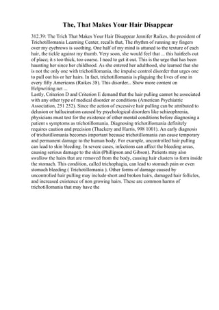 The, That Makes Your Hair Disappear
312.39: The Trich That Makes Your Hair Disappear Jennifer Raikes, the president of
Trichotillomania Learning Center, recalls that, The rhythm of running my fingers
over my eyebrows is soothing. One half of my mind is attuned to the texture of each
hair, the tickle against my thumb. Very soon, she would feel that ... this hairfeels out
of place; it s too thick, too coarse. I need to get it out. This is the urge that has been
haunting her since her childhood. As she entered her adulthood, she learned that she
is not the only one with trichotillomania, the impulse control disorder that urges one
to pull out his or her hairs. In fact, trichotillomania is plaguing the lives of one in
every fifty Americans (Raikes 38). This disorder... Show more content on
Helpwriting.net ...
Lastly, Criterion D and Criterion E demand that the hair pulling cannot be associated
with any other type of medical disorder or conditions (American Psychiatric
Association, 251 252). Since the action of excessive hair pulling can be attributed to
delusion or hallucination caused by psychological disorders like schizophrenia,
physicians must test for the existence of other mental conditions before diagnosing a
patient s symptoms as trichotillomania. Diagnosing trichotillomania definitely
requires caution and precision (Thackery and Harris, 998 1001). An early diagnosis
of trichotillomania becomes important because trichotillomania can cause temporary
and permanent damage to the human body. For example, uncontrolled hair pulling
can lead to skin bleeding. In severe cases, infections can affect the bleeding areas,
causing serious damage to the skin (Phillipson and Gibson). Patients may also
swallow the hairs that are removed from the body, causing hair clusters to form inside
the stomach. This condition, called trichophagia, can lead to stomach pain or even
stomach bleeding ( Trichotillomania ). Other forms of damage caused by
uncontrolled hair pulling may include short and broken hairs, damaged hair follicles,
and increased existence of non growing hairs. These are common harms of
trichotillomania that may have the
 