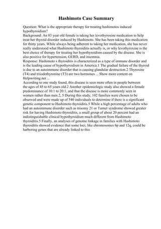 Hashimoto Case Summary
Question: What is the appropriate therapy for treating hashimotos induced
hypothyroidism?
Background: An 83 year old female is taking her levothyroxine medication to help
treat her thyroid disorder induced by Hashimoto. She has been taking this medication
for thirty years. While always being adherent to taking her medication, she has never
really understood what Hashimoto thyroiditis actually is, or why levothyroxine is the
best choice of therapy for treating her hypothyroidism caused by the disease. She is
also positive for hypertension, GERD, and insomnia.
Response: Hashimoto s thyroiditis is characterized as a type of immune disorder and
is the leading cause of hypothyroidism in America.1 The gradual failure of the thyroid
is due to an autoimmune disorder that is causing glandular destruction.2 Thyroxine
(T4) and triiodothyronine (T3) are two hormones ... Show more content on
Helpwriting.net ...
According to one study found, this disease is seen more often in people between
the ages of 45 to 65 years old.2 Another epidemiologic study also showed a female
predominance of 10:1 to 20:1, and that the disease is more commonly seen in
women rather than men.2, 5 During this study, 102 families were chosen to be
observed and were made up of 540 individuals to determine if there is a significant
genetic component to Hashimoto thyroiditis.5 While a high percentage of adults who
had an autoimmune disorder such as trisomy 21 or Turner syndrome showed greater
risk for having Hashimoto thyroiditis, a small group of about 20 percent had an
indistinguishable clinical hypothyroidism much different from Hashimoto
thyroiditis.5 Finally, an analyses of genome linkage in families with Hashimoto
thyroiditis showed evidence that some loci, like chromosomes 6p and 12q, could be
harboring genes that are already linked to this
 
