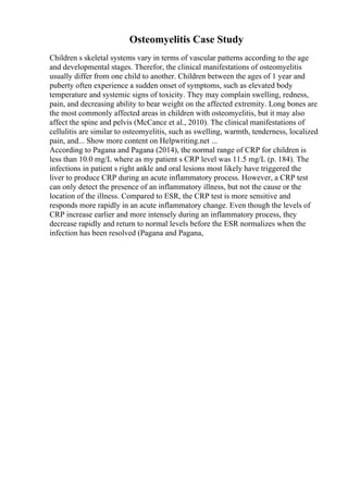 Osteomyelitis Case Study
Children s skeletal systems vary in terms of vascular patterns according to the age
and developmental stages. Therefor, the clinical manifestations of osteomyelitis
usually differ from one child to another. Children between the ages of 1 year and
puberty often experience a sudden onset of symptoms, such as elevated body
temperature and systemic signs of toxicity. They may complain swelling, redness,
pain, and decreasing ability to bear weight on the affected extremity. Long bones are
the most commonly affected areas in children with osteomyelitis, but it may also
affect the spine and pelvis (McCance et al., 2010). The clinical manifestations of
cellulitis are similar to osteomyelitis, such as swelling, warmth, tenderness, localized
pain, and... Show more content on Helpwriting.net ...
According to Pagana and Pagana (2014), the normal range of CRP for children is
less than 10.0 mg/L where as my patient s CRP level was 11.5 mg/L (p. 184). The
infections in patient s right ankle and oral lesions most likely have triggered the
liver to produce CRP during an acute inflammatory process. However, a CRP test
can only detect the presence of an inflammatory illness, but not the cause or the
location of the illness. Compared to ESR, the CRP test is more sensitive and
responds more rapidly in an acute inflammatory change. Even though the levels of
CRP increase earlier and more intensely during an inflammatory process, they
decrease rapidly and return to normal levels before the ESR normalizes when the
infection has been resolved (Pagana and Pagana,
 