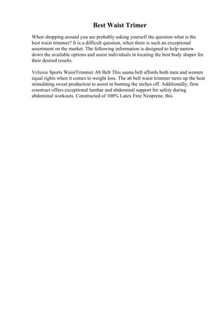 Best Waist Trimer
When shopping around you are probably asking yourself the question what is the
best waist trimmer? It is a difficult question, when there is such an exceptional
assortment on the market. The following information is designed to help narrow
down the available options and assist individuals in locating the best body shaper for
their desired results.
Veluxio Sports WaistTrimmer Ab Belt This sauna belt affords both men and women
equal rights when it comes to weight loss. The ab belt waist trimmer turns up the heat
stimulating sweat production to assist in burning the inches off. Additionally, firm
construct offers exceptional lumbar and abdominal support for safety during
abdominal workouts. Constructed of 100% Latex Free Neoprene, this
 