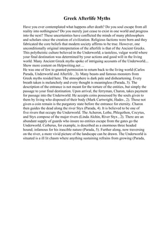 Greek Afterlife Myths
Have you ever contemplated what happens after death? Do you soul escape from all
reality into nothingness? Do you merely just cease to exist in one world and progress
into the next? These uncertainties have conflicted the minds of many philosophers
and scholars since the creation of civilization. Religious factions were born and they
fabricated the core beliefs that modern society affirms to be true. However, one
unconditionally original interpretation of the afterlife is that of the Ancient Greeks.
This polytheistic culture believed in the Underworld; a tasteless, vulgar world where
your final destination was determined by your actions and good will in the living
world. Many Ancient Greek myths spoke of intriguing accounts of the Underworld....
Show more content on Helpwriting.net ...
He was one of few to granted permission to return back to the living world (Carlos
Parada, Underworld and Afterlife , 3). Many beasts and famous monsters from
Greek myths resided here. The atmosphere is dark pale and disheartening. Every
breath taken is melancholy and every thought is meaningless (Parada, 3). The
description of the entrance is not meant for the torture of the entities, but simply the
passage to your final destination. Upon arrival, the ferryman, Charon, takes payment
for passage into the Underworld. He accepts coins possessed by the souls given to
them by living who disposed of their body (Mark Cartwright, Hades , 2). Those not
given a coin remain is the purgatory state before the entrance for eternity. Charon
then guides the dead along the river Styx (Parada, 4). It is believed to be one of
five rivers that occupy the Underworld. The Acheron, Lethe, Phlegethon, Cocytus,
and Styx compose of the major rivers (Linda Alchin, River Styx , 2). There are an
abundant supply of guards who insure no entities escape from the gates go the
Underworld. Cerberus, for example, is described as a enormous three headed
hound; infamous for his irascible nature (Parada, 5). Further along, now traversing
on the river, a more vivid picture of the landscape can be drawn. The Underworld is
situated is a ill lit chasm where anything sustaining refrains from growing (Parada,
 