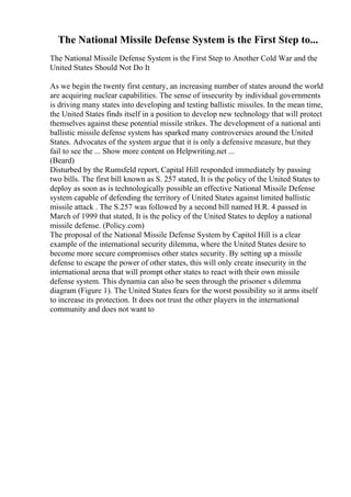 The National Missile Defense System is the First Step to...
The National Missile Defense System is the First Step to Another Cold War and the
United States Should Not Do It
As we begin the twenty first century, an increasing number of states around the world
are acquiring nuclear capabilities. The sense of insecurity by individual governments
is driving many states into developing and testing ballistic missiles. In the mean time,
the United States finds itself in a position to develop new technology that will protect
themselves against these potential missile strikes. The development of a national anti
ballistic missile defense system has sparked many controversies around the United
States. Advocates of the system argue that it is only a defensive measure, but they
fail to see the ... Show more content on Helpwriting.net ...
(Beard)
Disturbed by the Rumsfeld report, Capital Hill responded immediately by passing
two bills. The first bill known as S. 257 stated, It is the policy of the United States to
deploy as soon as is technologically possible an effective National Missile Defense
system capable of defending the territory of United States against limited ballistic
missile attack . The S.257 was followed by a second bill named H.R. 4 passed in
March of 1999 that stated, It is the policy of the United States to deploy a national
missile defense. (Policy.com)
The proposal of the National Missile Defense System by Capitol Hill is a clear
example of the international security dilemma, where the United States desire to
become more secure compromises other states security. By setting up a missile
defense to escape the power of other states, this will only create insecurity in the
international arena that will prompt other states to react with their own missile
defense system. This dynamia can also be seen through the prisoner s dilemma
diagram (Figure 1). The United States fears for the worst possibility so it arms itself
to increase its protection. It does not trust the other players in the international
community and does not want to
 