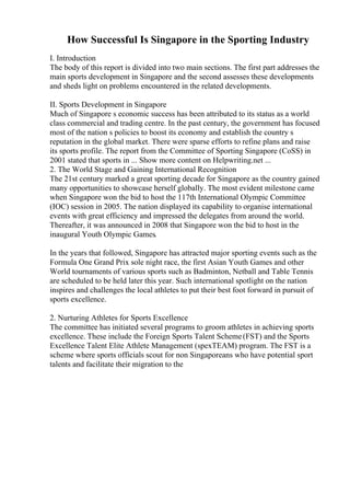 How Successful Is Singapore in the Sporting Industry
I. Introduction
The body of this report is divided into two main sections. The first part addresses the
main sports development in Singapore and the second assesses these developments
and sheds light on problems encountered in the related developments.
II. Sports Development in Singapore
Much of Singapore s economic success has been attributed to its status as a world
class commercial and trading centre. In the past century, the government has focused
most of the nation s policies to boost its economy and establish the country s
reputation in the global market. There were sparse efforts to refine plans and raise
its sports profile. The report from the Committee of Sporting Singapore (CoSS) in
2001 stated that sports in ... Show more content on Helpwriting.net ...
2. The World Stage and Gaining International Recognition
The 21st century marked a great sporting decade for Singapore as the country gained
many opportunities to showcase herself globally. The most evident milestone came
when Singapore won the bid to host the 117th International Olympic Committee
(IOC) session in 2005. The nation displayed its capability to organise international
events with great efficiency and impressed the delegates from around the world.
Thereafter, it was announced in 2008 that Singapore won the bid to host in the
inaugural Youth Olympic Games.
In the years that followed, Singapore has attracted major sporting events such as the
Formula One Grand Prix sole night race, the first Asian Youth Games and other
World tournaments of various sports such as Badminton, Netball and Table Tennis
are scheduled to be held later this year. Such international spotlight on the nation
inspires and challenges the local athletes to put their best foot forward in pursuit of
sports excellence.
2. Nurturing Athletes for Sports Excellence
The committee has initiated several programs to groom athletes in achieving sports
excellence. These include the Foreign Sports Talent Scheme(FST) and the Sports
Excellence Talent Elite Athlete Management (spexTEAM) program. The FST is a
scheme where sports officials scout for non Singaporeans who have potential sport
talents and facilitate their migration to the
 