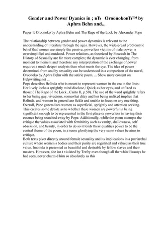 Gender and Power Dyanics in ; вЂ OroonokoвЂ™ by
Aphra Behn and...
Paper 1; Oroonoko by Aphra Behn and The Rape of the Lock by Alexander Pope
The relationship between gender and power dynamics is relevant to the
understanding of literature through the ages. However, the widespread problematic
belief that women are simply the passive, powerless victims of male power is
oversimplified and outdated. Power relations, as theorized by Foucault in The
History of Sexuality are far more complex; the dynamic is ever changing, from
moment to moment and therefore any interpretation of the exchange of power
requires a much deeper analysis than what meets the eye. The idea of power
determined from and by sexuality can be understood in a comparison of the novel,
Oroonoko by Aphra Behn with the satiric poem, ... Show more content on
Helpwriting.net ...
Pope describes Belinda who is meant to represent women in the era in the lines:
Her lively looks a sprightly mind disclose,/ Quick as her eyes, and unfixed as
those: ( The Rape of the Lock , Canto II, p.50). The use of the word sprightly refers
to her being gay, vivacious, somewhat ditzy and her being unfixed implies that
Belinda, and women in general are fickle and unable to focus on any one thing.
Overall, Pope generalizes women as superficial, sprightly and attention seeking.
This creates some debate as to whether these women are powerful in being
significant enough to be represented in the first place or powerless in having their
essence being snatched away by Pope. Additionally, while the poem attempts the
critique the values associated with femininity such as vanity, shallowness, self
obsession, and beauty, in order to do so it lends these qualities power to be the
central theme of the poem, in a sense glorifying the very same values he aims to
critique.
Both texts pivot directly around female sexuality and its implications in a patriarchal
culture where women s bodies and their purity are regulated and valued as their true
value. Imoinda is presented as beautiful and desirable by fellow slaves and their
masters. However, she isn t violated by Trefry even though all the white Beautys he
had seen, never charm d him so absolutely as this
 