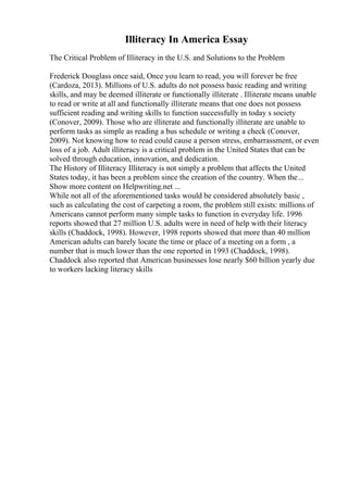 Illiteracy In America Essay
The Critical Problem of Illiteracy in the U.S. and Solutions to the Problem
Frederick Douglass once said, Once you learn to read, you will forever be free
(Cardoza, 2013). Millions of U.S. adults do not possess basic reading and writing
skills, and may be deemed illiterate or functionally illiterate . Illiterate means unable
to read or write at all and functionally illiterate means that one does not possess
sufficient reading and writing skills to function successfully in today s society
(Conover, 2009). Those who are illiterate and functionally illiterate are unable to
perform tasks as simple as reading a bus schedule or writing a check (Conover,
2009). Not knowing how to read could cause a person stress, embarrassment, or even
loss of a job. Adult illiteracy is a critical problem in the United States that can be
solved through education, innovation, and dedication.
The History of Illiteracy Illiteracy is not simply a problem that affects the United
States today, it has been a problem since the creation of the country. When the...
Show more content on Helpwriting.net ...
While not all of the aforementioned tasks would be considered absolutely basic ,
such as calculating the cost of carpeting a room, the problem still exists: millions of
Americans cannot perform many simple tasks to function in everyday life. 1996
reports showed that 27 million U.S. adults were in need of help with their literacy
skills (Chaddock, 1998). However, 1998 reports showed that more than 40 million
American adults can barely locate the time or place of a meeting on a form , a
number that is much lower than the one reported in 1993 (Chaddock, 1998).
Chaddock also reported that American businesses lose nearly $60 billion yearly due
to workers lacking literacy skills
 