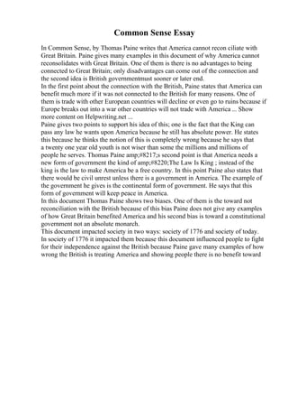 Common Sense Essay
In Common Sense, by Thomas Paine writes that America cannot recon ciliate with
Great Britain. Paine gives many examples in this document of why America cannot
reconsolidates with Great Britain. One of them is there is no advantages to being
connected to Great Britain; only disadvantages can come out of the connection and
the second idea is British governmentmust sooner or later end.
In the first point about the connection with the British, Paine states that America can
benefit much more if it was not connected to the British for many reasons. One of
them is trade with other European countries will decline or even go to ruins because if
Europe breaks out into a war other countries will not trade with America ... Show
more content on Helpwriting.net ...
Paine gives two points to support his idea of this; one is the fact that the King can
pass any law he wants upon America because he still has absolute power. He states
this because he thinks the notion of this is completely wrong because he says that
a twenty one year old youth is not wiser than some the millions and millions of
people he serves. Thomas Paine amp;#8217;s second point is that America needs a
new form of government the kind of amp;#8220;The Law Is King ; instead of the
king is the law to make America be a free country. In this point Paine also states that
there would be civil unrest unless there is a government in America. The example of
the government he gives is the continental form of government. He says that this
form of government will keep peace in America.
In this document Thomas Paine shows two biases. One of them is the toward not
reconciliation with the British because of this bias Paine does not give any examples
of how Great Britain benefited America and his second bias is toward a constitutional
government not an absolute monarch.
This document impacted society in two ways: society of 1776 and society of today.
In society of 1776 it impacted them because this document influenced people to fight
for their independence against the British because Paine gave many examples of how
wrong the British is treating America and showing people there is no benefit toward
 