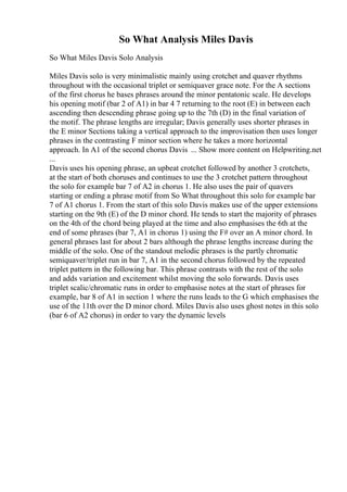 So What Analysis Miles Davis
So What Miles Davis Solo Analysis
Miles Davis solo is very minimalistic mainly using crotchet and quaver rhythms
throughout with the occasional triplet or semiquaver grace note. For the A sections
of the first chorus he bases phrases around the minor pentatonic scale. He develops
his opening motif (bar 2 of A1) in bar 4 7 returning to the root (E) in between each
ascending then descending phrase going up to the 7th (D) in the final variation of
the motif. The phrase lengths are irregular; Davis generally uses shorter phrases in
the E minor Sections taking a vertical approach to the improvisation then uses longer
phrases in the contrasting F minor section where he takes a more horizontal
approach. In A1 of the second chorus Davis ... Show more content on Helpwriting.net
...
Davis uses his opening phrase, an upbeat crotchet followed by another 3 crotchets,
at the start of both choruses and continues to use the 3 crotchet pattern throughout
the solo for example bar 7 of A2 in chorus 1. He also uses the pair of quavers
starting or ending a phrase motif from So What throughout this solo for example bar
7 of A1 chorus 1. From the start of this solo Davis makes use of the upper extensions
starting on the 9th (E) of the D minor chord. He tends to start the majority of phrases
on the 4th of the chord being played at the time and also emphasises the 6th at the
end of some phrases (bar 7, A1 in chorus 1) using the F# over an A minor chord. In
general phrases last for about 2 bars although the phrase lengths increase during the
middle of the solo. One of the standout melodic phrases is the partly chromatic
semiquaver/triplet run in bar 7, A1 in the second chorus followed by the repeated
triplet pattern in the following bar. This phrase contrasts with the rest of the solo
and adds variation and excitement whilst moving the solo forwards. Davis uses
triplet scalic/chromatic runs in order to emphasise notes at the start of phrases for
example, bar 8 of A1 in section 1 where the runs leads to the G which emphasises the
use of the 11th over the D minor chord. Miles Davis also uses ghost notes in this solo
(bar 6 of A2 chorus) in order to vary the dynamic levels
 