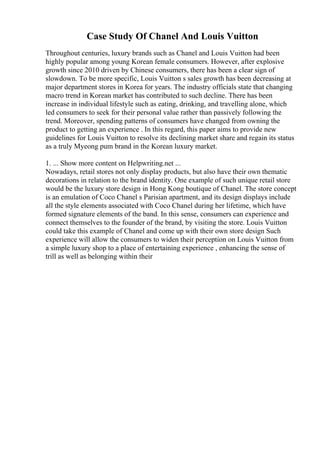 Case Study Of Chanel And Louis Vuitton
Throughout centuries, luxury brands such as Chanel and Louis Vuitton had been
highly popular among young Korean female consumers. However, after explosive
growth since 2010 driven by Chinese consumers, there has been a clear sign of
slowdown. To be more specific, Louis Vuitton s sales growth has been decreasing at
major department stores in Korea for years. The industry officials state that changing
macro trend in Korean market has contributed to such decline. There has been
increase in individual lifestyle such as eating, drinking, and travelling alone, which
led consumers to seek for their personal value rather than passively following the
trend. Moreover, spending patterns of consumers have changed from owning the
product to getting an experience . In this regard, this paper aims to provide new
guidelines for Louis Vuitton to resolve its declining market share and regain its status
as a truly Myeong pum brand in the Korean luxury market.
1. ... Show more content on Helpwriting.net ...
Nowadays, retail stores not only display products, but also have their own thematic
decorations in relation to the brand identity. One example of such unique retail store
would be the luxury store design in Hong Kong boutique of Chanel. The store concept
is an emulation of Coco Chanel s Parisian apartment, and its design displays include
all the style elements associated with Coco Chanel during her lifetime, which have
formed signature elements of the band. In this sense, consumers can experience and
connect themselves to the founder of the brand, by visiting the store. Louis Vuitton
could take this example of Chanel and come up with their own store design Such
experience will allow the consumers to widen their perception on Louis Vuitton from
a simple luxury shop to a place of entertaining experience , enhancing the sense of
trill as well as belonging within their
 