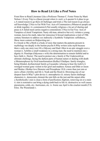 How to Read Lit Like a Prof Notes
From How to Read Literature Like a Professor Thomas C. Foster Notes by Marti
Nelson 1.Every Trip is a Quest (except when it s not): a.A quester b.A place to go
c.A stated reason to go there d.Challenges and trials e.The real reason to go always
self knowledge 2.Nice to Eat With You: Acts of Communion a.Whenever people eat
or drink together, it s communion b.Not usually religious c.An act of sharing and
peace d.A failed meal carries negative connotations 3.Nice to Eat You: Acts of
Vampires a.Literal Vampirism: Nasty old man, attractive but evil, violates a young
woman, leaves his mark, takes her innocence b.Sexual implications a trait of 19th
century literature to address sex indirectly c.Symbolic Vampirism: selfishness,...
Show more content on Helpwriting.net ...
It s Greek to Me a.Myth is a body of story that matters the patterns present in
mythology run deeply in the human psyche b.Why writers echo myth because
there s only one story (see #4) c.Odyssey and Iliad i.Men in an epic struggle over a
woman ii. Achilles a small weakness in a strong man; the need to maintain one s
dignity iii. Penelope (Odysseus s wife) the determination to remain faithful and to
have faith iv. Hector: The need to protect one s family d.The Underworld an
ultimate challenge, facing the darkest parts of human nature or dealing with death
e.Metamorphoses by Ovid transformation (Kafka) f.Oedipus: family triangles,
being blinded, dysfunctional family g.Cassandra: refusing to hear the truth h.A
wronged woman gone violent in her grief and madness Aeneas and Dido or Jason
and Medea i.Mother love Demeter and Persephone 10.It s more than just rain or
snow a.Rain i.fertility and life ii. Noah and the flood iii. Drowning one of our
deepest fears b.Why? i.plot device ii. atmospherics iii. misery factor challenge
characters iv. democratic element the rain falls on the just and the unjust alike
c.Symbolically i.rain is clean a form of purification, baptism, removing sin or a stain
ii. rain is restorative can bring a dying earth back to life iii. destructive as well causes
pneumonia, colds, etc.; hurricanes, etc. iv. Ironic use April is the cruelest month (T.S.
Eliot, The Wasteland) v.
 