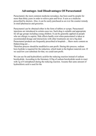 Advantages And Disadvantages Of Paracetamol
Paracetamol, the most common medicine nowadays, has been used by people for
more than thirty years in order to relieve pain and fever. It acts as a medicine
prescribed by doctors. Also, it can be easily purchased as an over the counter remedy
in retail pharmacies and groceries.
Paracetamol can be obtained either in the form of tablets or syrups. Paracetamol
injections are introduced in certain cases too. Such drug is suitable and appropriate
for all age groups including young children. It can be generally applied on people
who are allergic to aspirin. Side effects hardly exist when paracetamol is taken at
recommended dosage and interactions with other treatments are not a big deal.
Paracetamol products are frequently prescribed in hospitals ... Show more content on
Helpwriting.net ...
Therefore process should be modified to earn profit. During this process, sodium
boro hydride is required for the reduction, which leads to the highest material cost. If
we used low cost substitute for that, we could earn profit.
We can use Sn and hydrochloric acidfor the reducing reaction instead of sodium
borohydride. According to the literature, 0.56g of sodium borohydride needs to react
with 1g of 4 nitrophenol during the reducing reaction. Assume that same amount of
hydrochloric acid is used for the
 