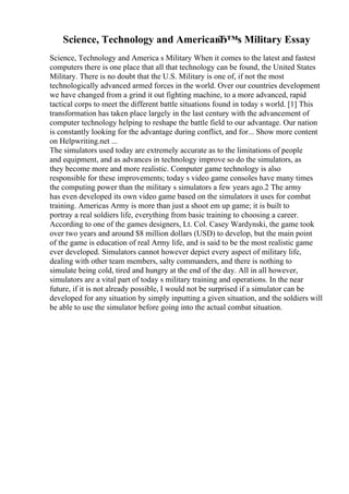 Science, Technology and AmericaвЂ™s Military Essay
Science, Technology and America s Military When it comes to the latest and fastest
computers there is one place that all that technology can be found, the United States
Military. There is no doubt that the U.S. Military is one of, if not the most
technologically advanced armed forces in the world. Over our countries development
we have changed from a grind it out fighting machine, to a more advanced, rapid
tactical corps to meet the different battle situations found in today s world. [1] This
transformation has taken place largely in the last century with the advancement of
computer technology helping to reshape the battle field to our advantage. Our nation
is constantly looking for the advantage during conflict, and for... Show more content
on Helpwriting.net ...
The simulators used today are extremely accurate as to the limitations of people
and equipment, and as advances in technology improve so do the simulators, as
they become more and more realistic. Computer game technology is also
responsible for these improvements; today s video game consoles have many times
the computing power than the military s simulators a few years ago.2 The army
has even developed its own video game based on the simulators it uses for combat
training. Americas Army is more than just a shoot em up game; it is built to
portray a real soldiers life, everything from basic training to choosing a career.
According to one of the games designers, Lt. Col. Casey Wardynski, the game took
over two years and around $8 million dollars (USD) to develop, but the main point
of the game is education of real Army life, and is said to be the most realistic game
ever developed. Simulators cannot however depict every aspect of military life,
dealing with other team members, salty commanders, and there is nothing to
simulate being cold, tired and hungry at the end of the day. All in all however,
simulators are a vital part of today s military training and operations. In the near
future, if it is not already possible, I would not be surprised if a simulator can be
developed for any situation by simply inputting a given situation, and the soldiers will
be able to use the simulator before going into the actual combat situation.
 