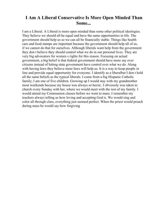 I Am A Liberal Conservative Is More Open Minded Than
Some...
I am a Liberal. A Liberal is more open minded than some other political ideologies.
They believe we should all be equal and have the same opportunities in life. The
government should help us so we can all be financially stable. Things like health
care and food stamps are important because the government should help all of us,
if we cannot do that for ourselves. Although liberals want help from the government
they don t believe they should control what we do in our personal lives. They are
very big advocators for women s rights for this reason. Focusing on actual
government, a big belief is that federal government should have more say over
citizens instead of letting state government have control over what we do. Along
with having laws they believe more laws will help us. It is a way to keep people in
line and provide equal opportunity for everyone. I identify as a liberalbut I don t hold
all the same beliefs as the typical liberals. I come from a big Hispanic Catholic
family; I am one of five children. Growing up I would stay with my grandmother
most weekends because my house was always so hectic. I obviously was taken to
church every Sunday with her, where we would meet with the rest of my family. I
would attend my Communion classes before we went to mass. I remember my
teachers always telling us how loving and accepting God is. We would sing and
color all through class, everything just seemed perfect. When the priest would preach
during mass he would say how forgiving
 