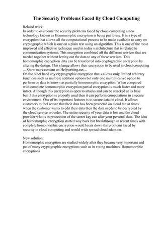 The Security Problems Faced By Cloud Computing
Related work:
In order to overcome the security problems faced by cloud computing a new
technology known as Homomorphic encryption is being put to use. It is a type of
encryption that allows all the computational process to be made available to carry on
cryptographic which is one on a plain text using an algorithm. This is one of the most
improved and effective technique used in today s architecture that is related to
communication systems. This encryption combined all the different services that are
needed together without letting out the data to any of these services. This
homomorphic encryption data can be transferred into cryptographic encryption by
altering the design. This change allows their encryption to be used in cloud computing
... Show more content on Helpwriting.net ...
On the other hand any cryptographic encryption that s allows only limited arbitrary
functions such as multiple addition options but only one multiplicative option to
perform on data is known as partially homomorphic encryption. When compared
with complete homomorphic encryption partial encryption is much faster and more
intact. Although this encryption is open to attacks and can be attacked at its base
but if this encryption is properly used then it can perform computations in a secure
environment. One of its important features is to secure data on cloud. It allows
customers to feel secure that their data has been protected on cloud but at times
when the customer wants to edit their data then the data needs to be decrypted by
the cloud service provider. The entire security of your data is lost and the cloud
provider who is in procession of the secret key can alter your personal data. The idea
of homomorphic encryption started way back but breakthrough in recent times with
complete homomorphic encryption would break down the problems faced by
security in cloud computing and would wide spread cloud adaption.
New solution:
Homomorphic encryption are studied widely after they became very important and
pat of many cryptographic encryptions such as in voting machines. Homomorphic
encryptions
 