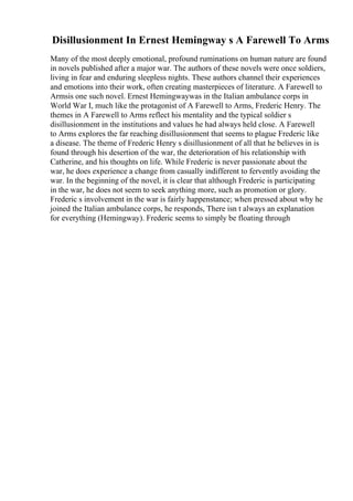 Disillusionment In Ernest Hemingway s A Farewell To Arms
Many of the most deeply emotional, profound ruminations on human nature are found
in novels published after a major war. The authors of these novels were once soldiers,
living in fear and enduring sleepless nights. These authors channel their experiences
and emotions into their work, often creating masterpieces of literature. A Farewell to
Armsis one such novel. Ernest Hemingwaywas in the Italian ambulance corps in
World War I, much like the protagonist of A Farewell to Arms, Frederic Henry. The
themes in A Farewell to Arms reflect his mentality and the typical soldier s
disillusionment in the institutions and values he had always held close. A Farewell
to Arms explores the far reaching disillusionment that seems to plague Frederic like
a disease. The theme of Frederic Henry s disillusionment of all that he believes in is
found through his desertion of the war, the deterioration of his relationship with
Catherine, and his thoughts on life. While Frederic is never passionate about the
war, he does experience a change from casually indifferent to fervently avoiding the
war. In the beginning of the novel, it is clear that although Frederic is participating
in the war, he does not seem to seek anything more, such as promotion or glory.
Frederic s involvement in the war is fairly happenstance; when pressed about why he
joined the Italian ambulance corps, he responds, There isn t always an explanation
for everything (Hemingway). Frederic seems to simply be floating through
 